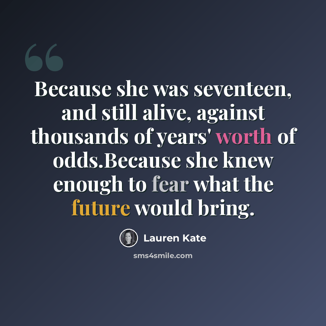 “Because she was seventeen, and still alive, against thousands of years' worth of odds.Because she knew enough to fear what the future would bring.” quote by Lauren Kate
