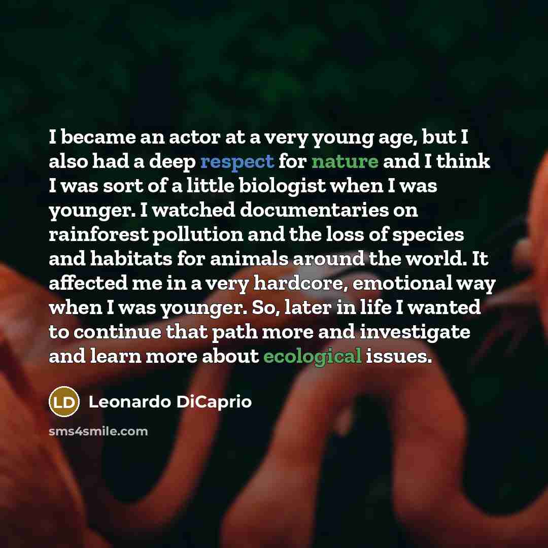 “I became an actor at a very young age, but I also had a deep respect for nature and I think I was sort of a little biologist when I was younger. I watched documentaries on rainforest pollution and the loss of species and habitats for animals around the world. It affected me in a very hardcore…” quote by Leonardo DiCaprio