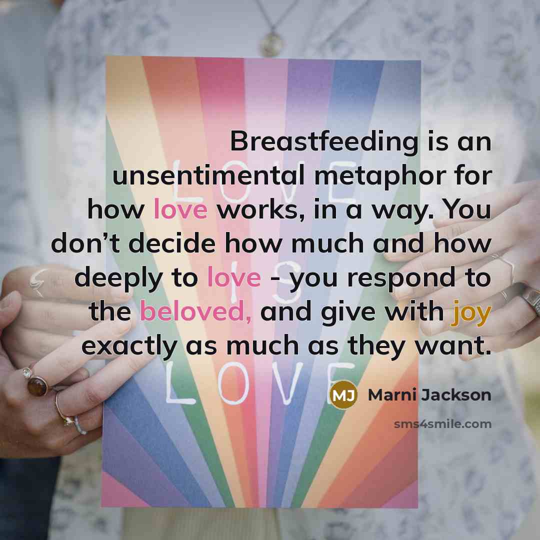 “Breastfeeding is an unsentimental metaphor for how love works, in a way. You don’t decide how much and how deeply to love - you respond to the beloved, and give with joy exactly as much as they want.” quote by Marni Jackson