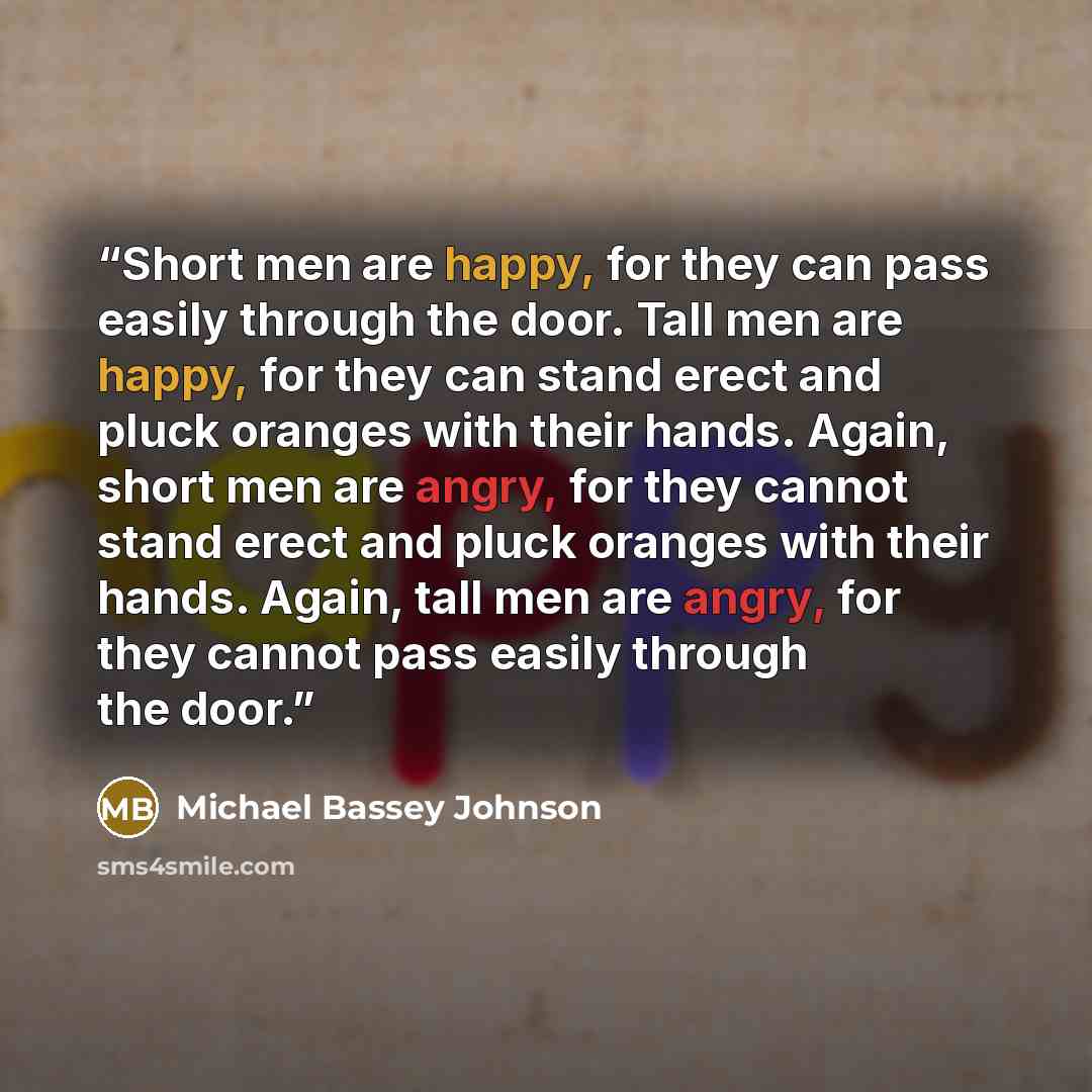 “Short men are happy, for they can pass easily through the door. Tall men are happy, for they can stand erect and pluck oranges with their hands. Again, short men are angry, for they cannot stand erect and pluck oranges with their hands. Again, tall men are angry, for they cannot pass easily…” quote by Michael Bassey Johnson