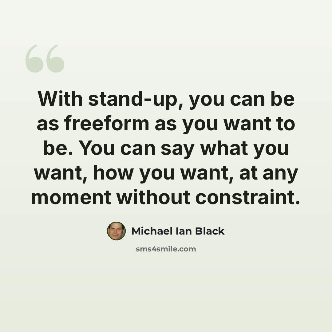 “With stand-up, you can be as freeform as you want to be. You can say what you want, how you want, at any moment without constraint.” quote by Michael Ian Black