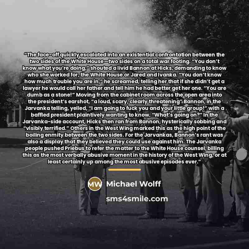 “The face-off quickly escalated into an existential confrontation between the two sides of the White House—two sides on a total war footing. “You don’t know what you’re doing,” shouted a livid Bannon at Hicks, demanding to know who she worked for, the White House or Jared and Ivanka. “You don’t…” quote by Michael Wolff