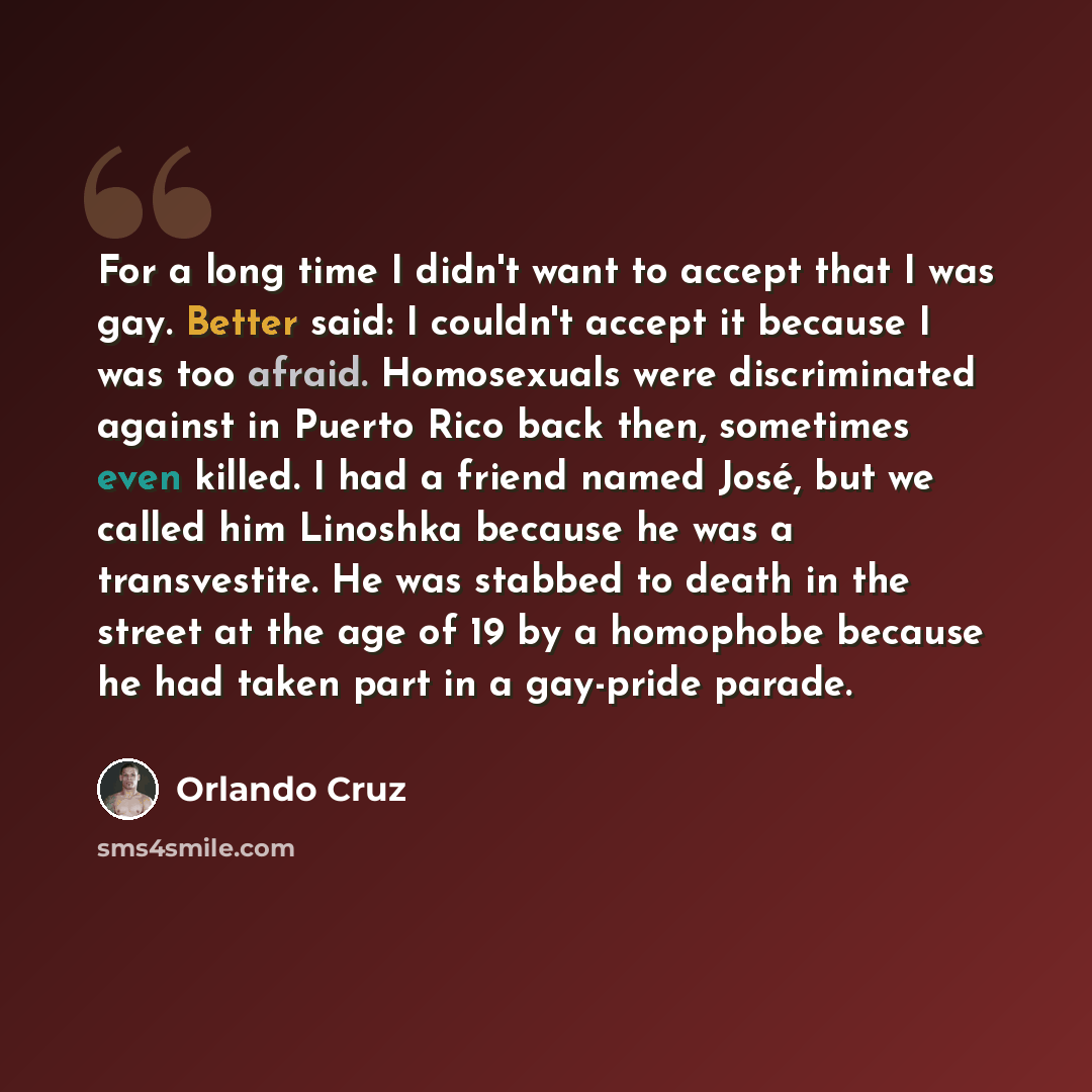 “For a long time I didn't want to accept that I was gay. Better said: I couldn't accept it because I was too afraid. Homosexuals were discriminated against in Puerto Rico back then, sometimes even killed. I had a friend named José, but we called him Linoshka because he was a transvestite. He was…” quote by Orlando Cruz