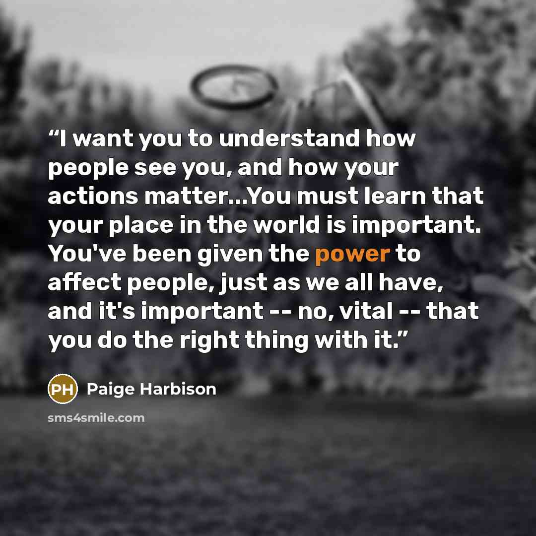 “I want you to understand how people see you, and how your actions matter...You must learn that your place in the world is important. You've been given the power to affect people, just as we all have, and it's important -- no, vital -- that you do the right thing with it.” quote by Paige Harbison