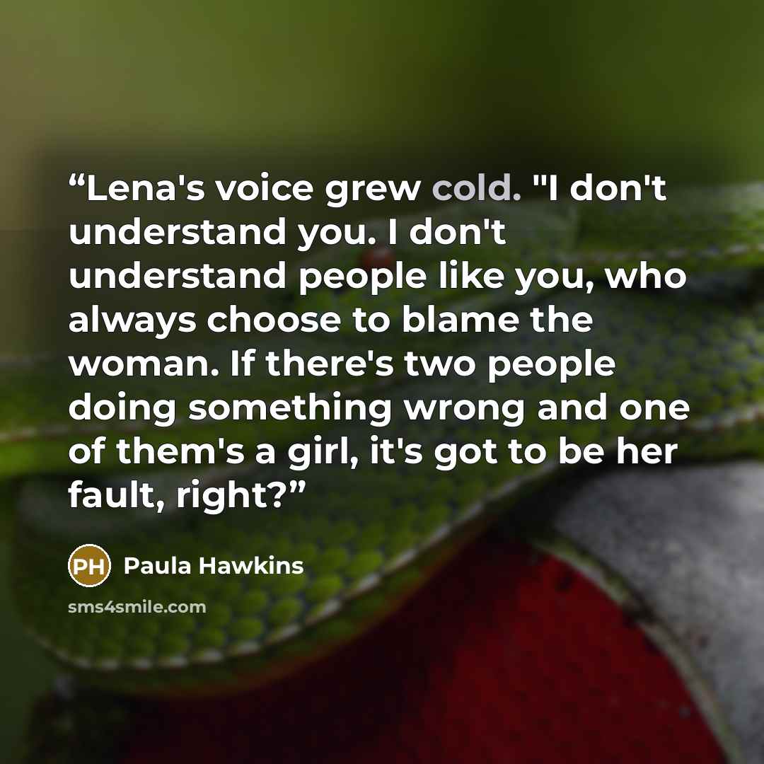 “Lena's voice grew cold. "I don't understand you. I don't understand people like you, who always choose to blame the woman. If there's two people doing something wrong and one of them's a girl, it's got to be her fault, right?” quote by Paula Hawkins