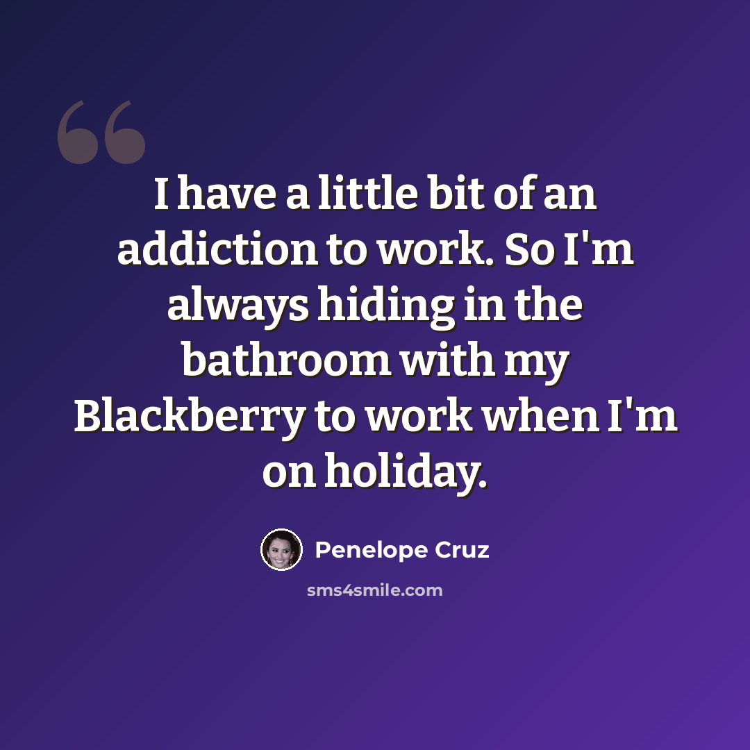 “I have a little bit of an addiction to work. So I'm always hiding in the bathroom with my Blackberry to work when I'm on holiday.” quote by Penelope Cruz