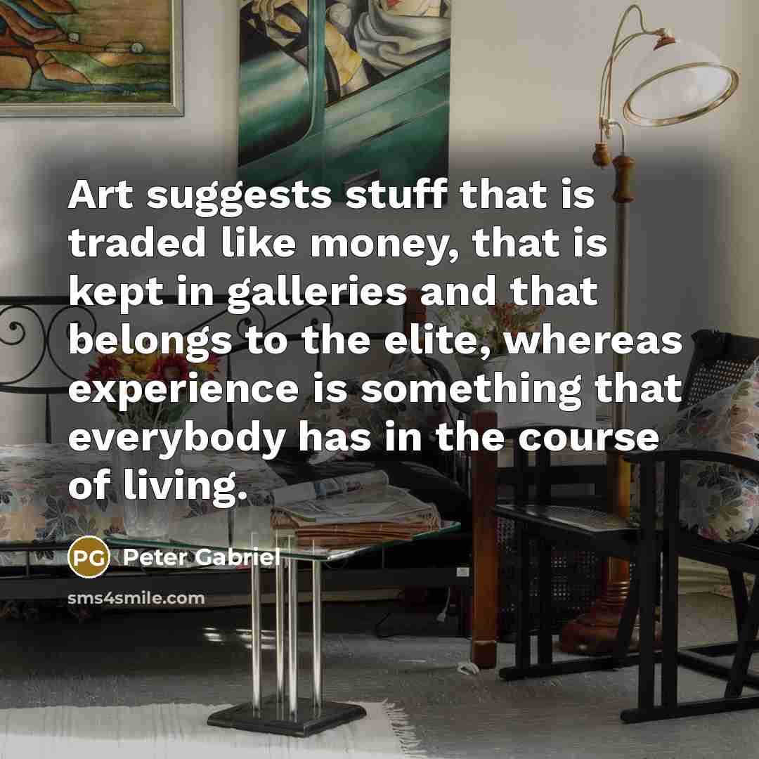 “Art suggests stuff that is traded like money, that is kept in galleries and that belongs to the elite, whereas experience is something that everybody has in the course of living.” quote by Peter Gabriel