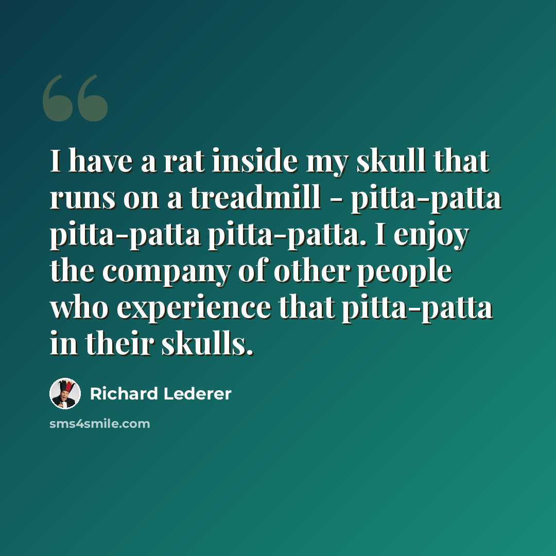 “I have a rat inside my skull that runs on a treadmill - pitta-patta pitta-patta pitta-patta. I enjoy the company of other people who experience that pitta-patta in their skulls.” quote by Richard Lederer