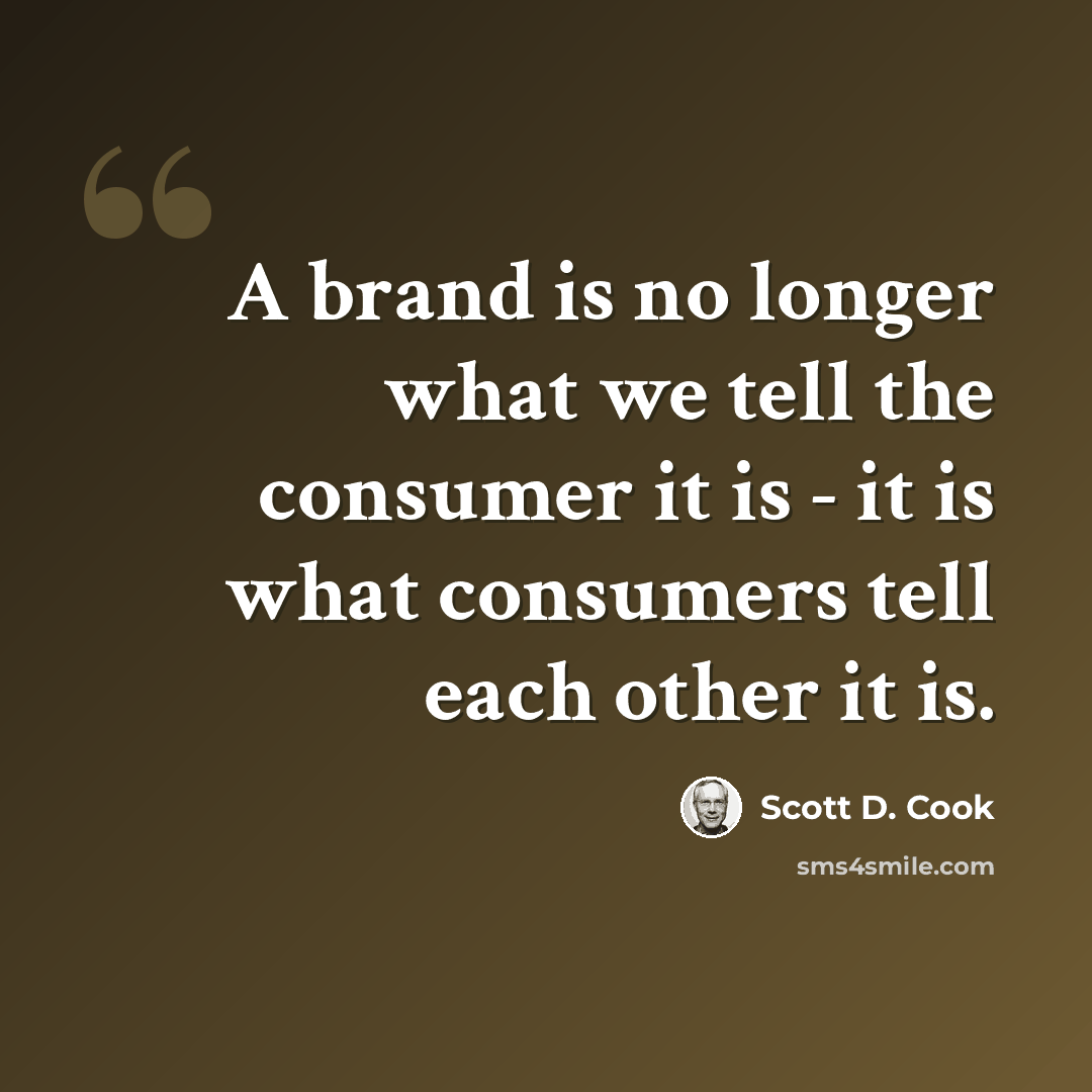 “A brand is no longer what we tell the consumer it is - it is what consumers tell each other it is.” quote by Scott D. Cook