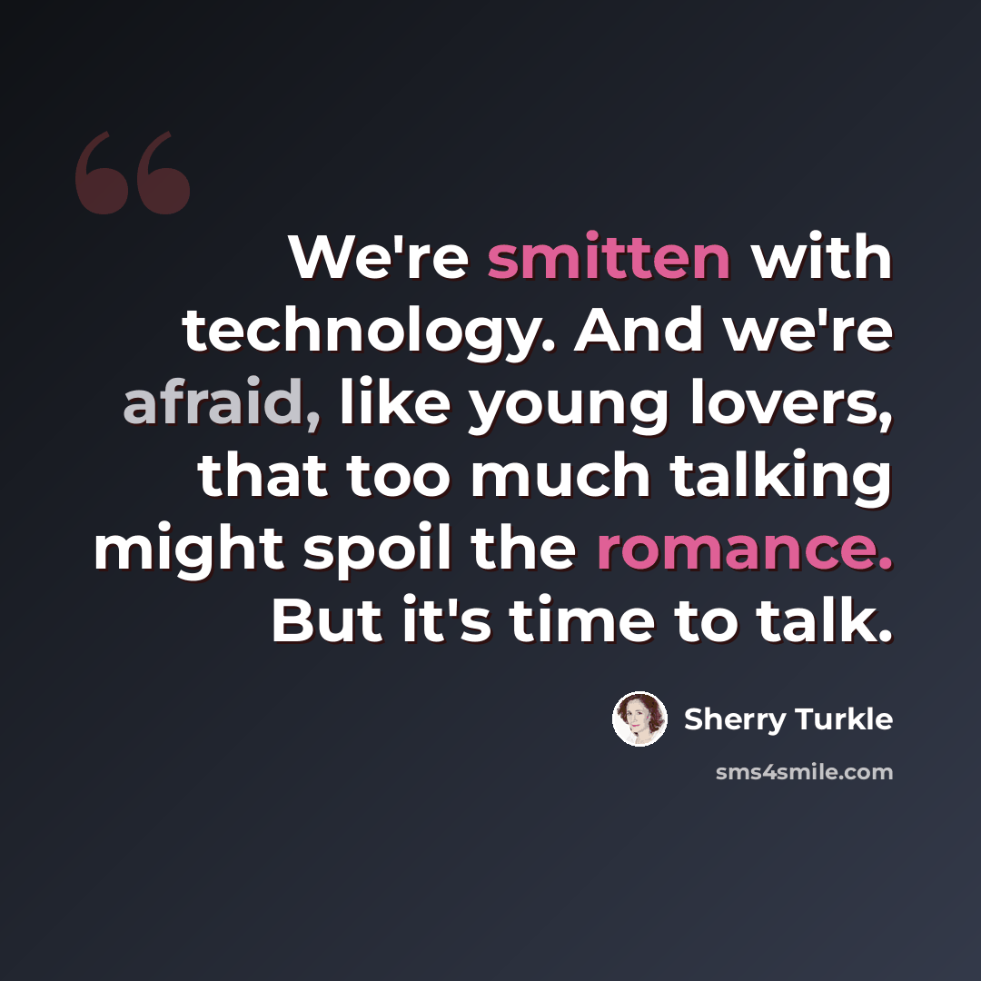 “We're smitten with technology. And we're afraid, like young lovers, that too much talking might spoil the romance. But it's time to talk.” quote by Sherry Turkle