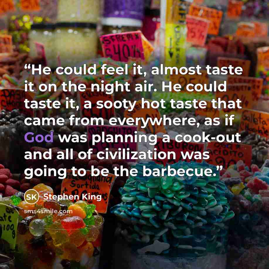 “He could feel it, almost taste it on the night air. He could taste it, a sooty hot taste that came from everywhere, as if God was planning a cook-out and all of civilization was going to be the barbecue.” quote by Stephen King
