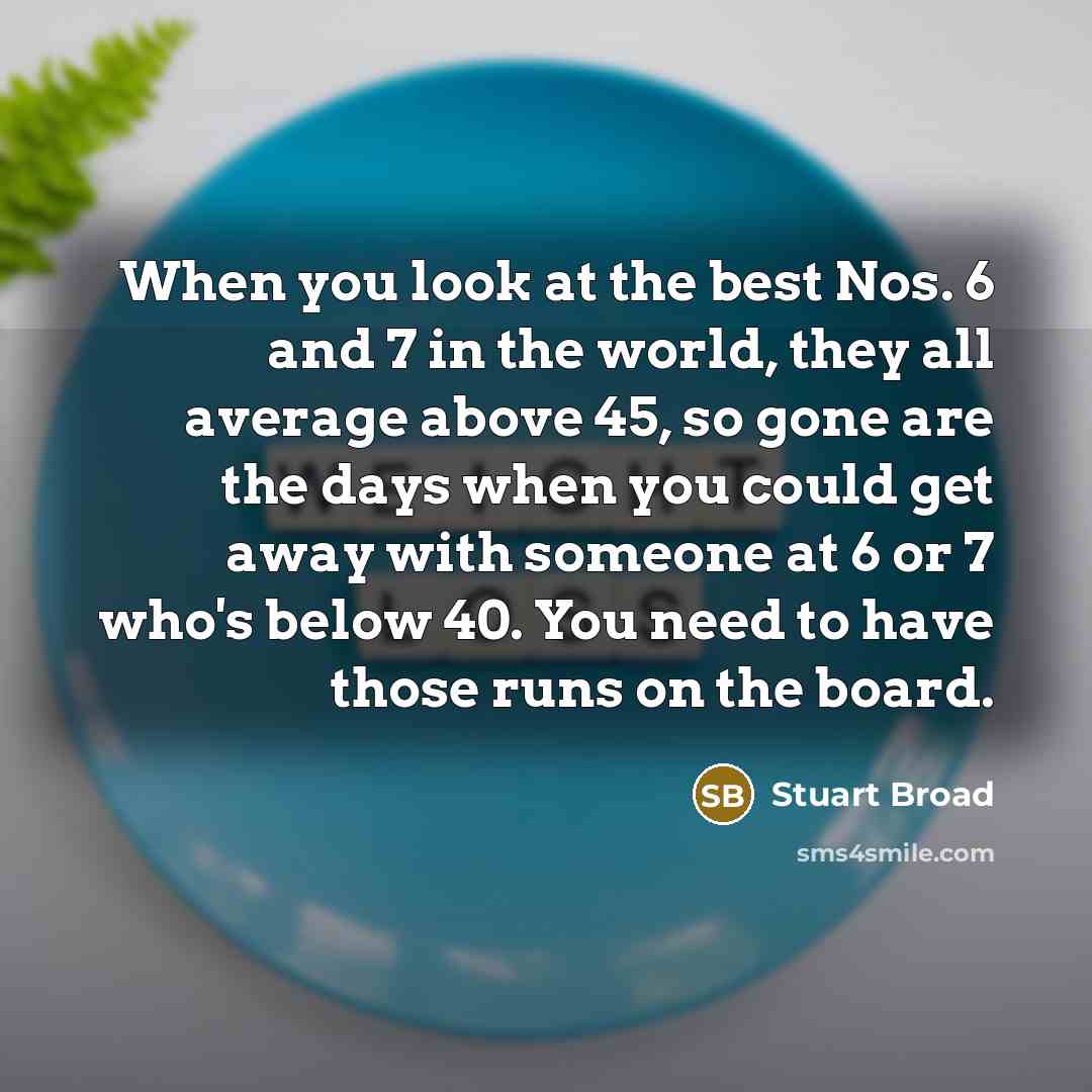 “When you look at the best Nos. 6 and 7 in the world, they all average above 45, so gone are the days when you could get away with someone at 6 or 7 who's below 40. You need to have those runs on the board.” quote by Stuart Broad