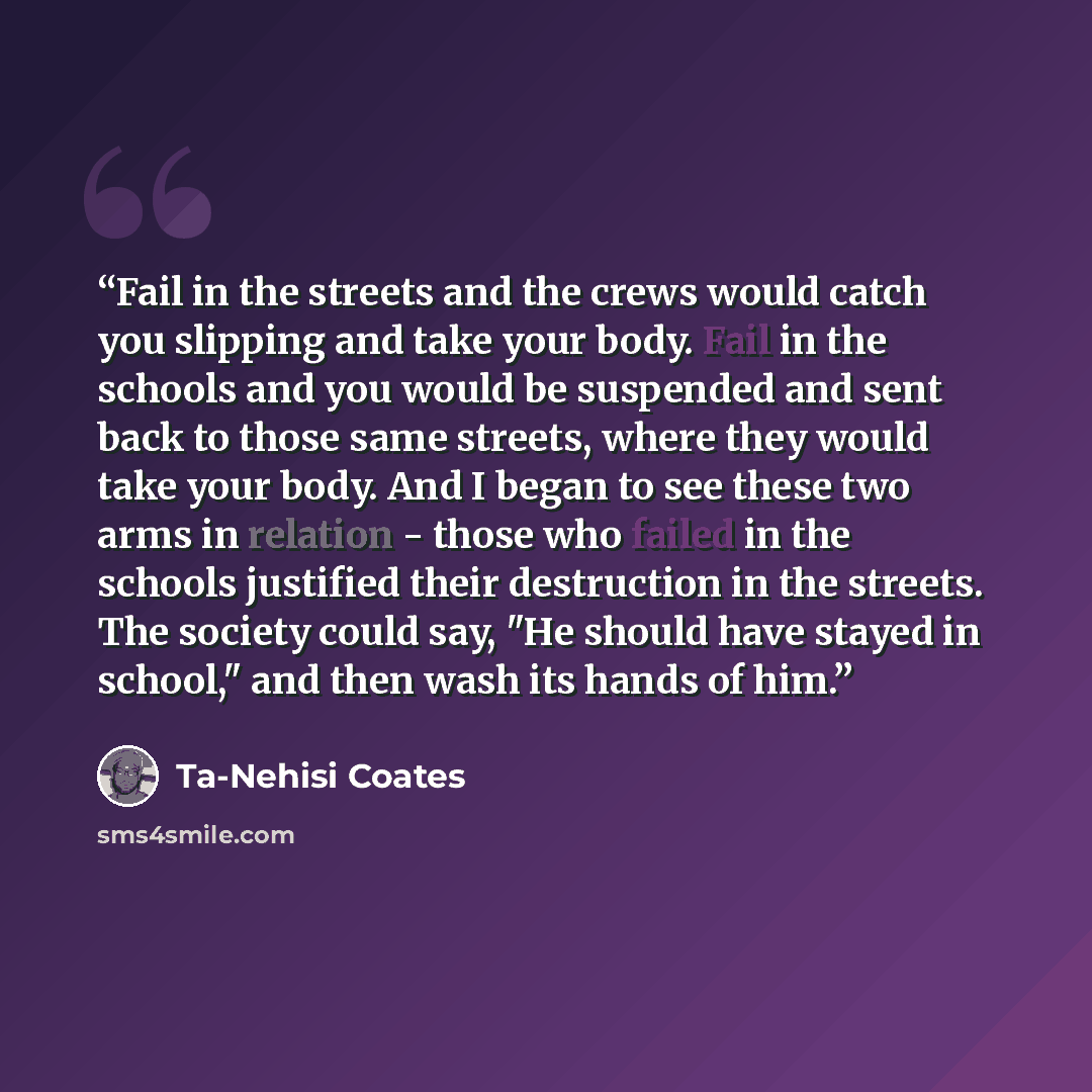 “Fail in the streets and the crews would catch you slipping and take your body. Fail in the schools and you would be suspended and sent back to those same streets, where they would take your body. And I began to see these two arms in relation - those who failed in the schools justified their…” quote by Ta-Nehisi Coates