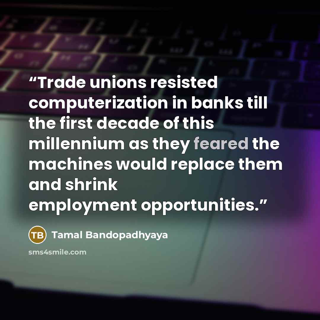 “Trade unions resisted computerization in banks till the first decade of this millennium as they feared the machines would replace them and shrink employment opportunities.” quote by Tamal Bandopadhyaya