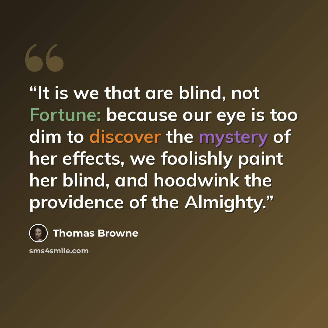 “It is we that are blind, not Fortune: because our eye is too dim to discover the mystery of her effects, we foolishly paint her blind, and hoodwink the providence of the Almighty.” quote by Thomas Browne