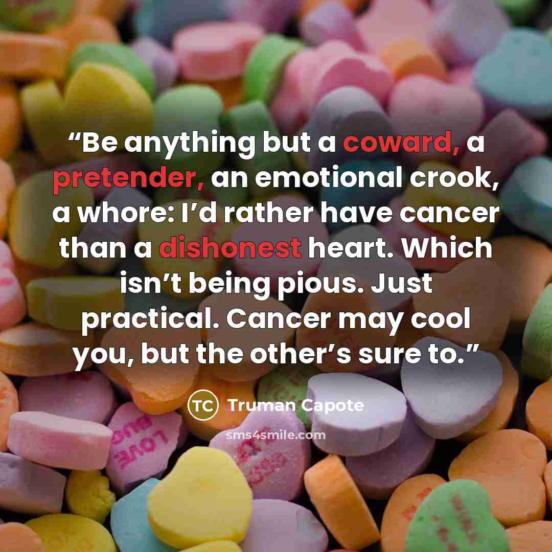 “Be anything but a coward, a pretender, an emotional crook, a whore: I’d rather have cancer than a dishonest heart. Which isn’t being pious. Just practical. Cancer may cool you, but the other’s sure to.” quote by Truman Capote