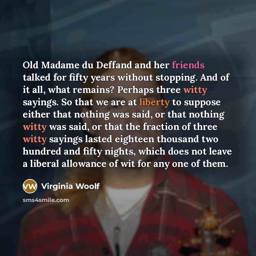 “Old Madame du Deffand and her friends talked for fifty years without stopping. And of it all, what remains? Perhaps three witty sayings. So that we are at liberty to suppose either that nothing was said, or that nothing witty was said, or that the fraction of three witty sayings lasted eighteen…” quote by Virginia Woolf