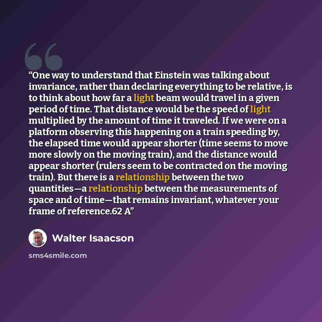 “One way to understand that Einstein was talking about invariance, rather than declaring everything to be relative, is to think about how far a light beam would travel in a given period of time. That distance would be the speed of light multiplied by the amount of time it traveled. If we were on a…” quote by Walter Isaacson