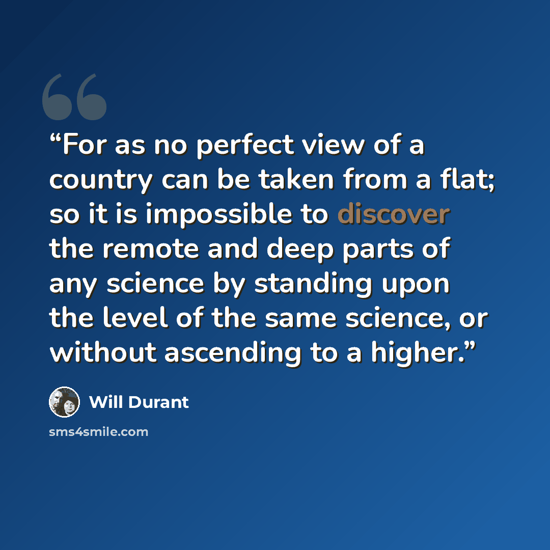 “For as no perfect view of a country can be taken from a flat; so it is impossible to discover the remote and deep parts of any science by standing upon the level of the same science, or without ascending to a higher.” quote by Will Durant