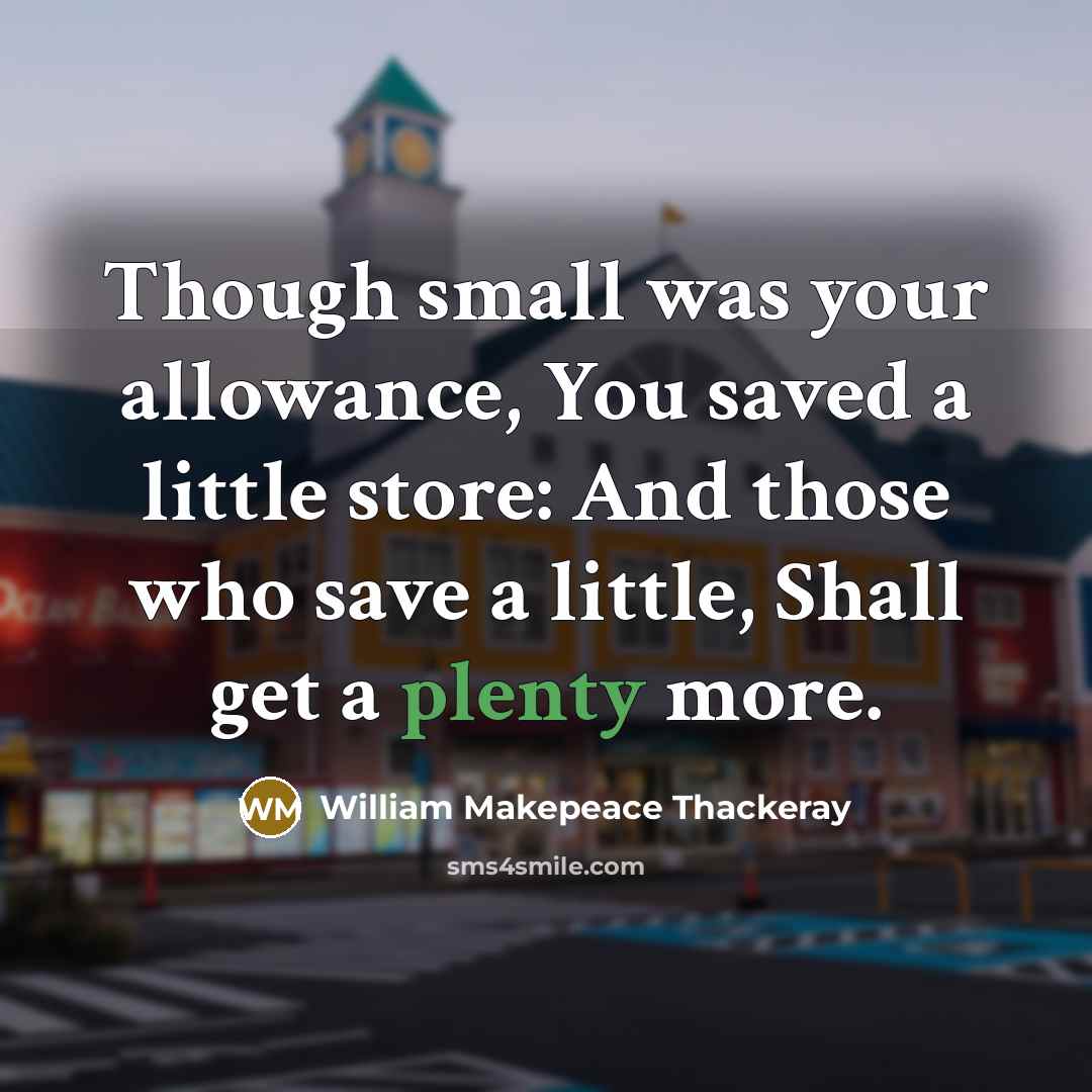 “Though small was your allowance, You saved a little store: And those who save a little, Shall get a plenty more.” quote by William Makepeace Thackeray
