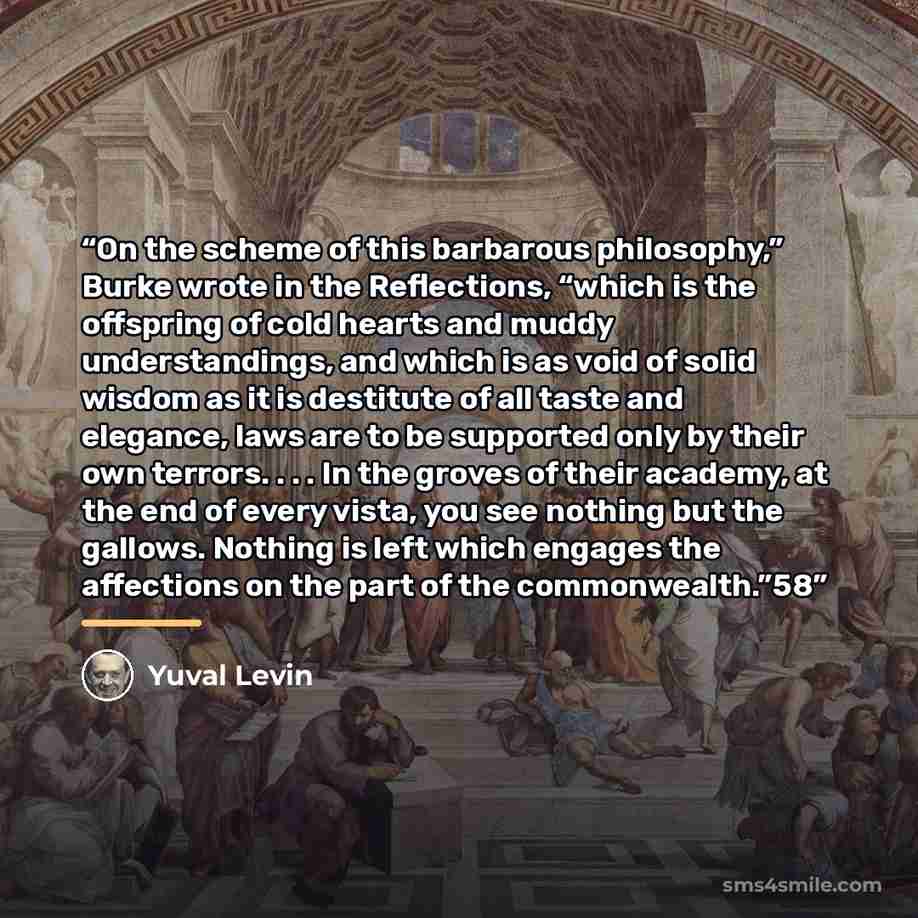 “On the scheme of this barbarous philosophy,” Burke wrote in the Reflections, “which is the offspring of cold hearts and muddy understandings, and which is as void of solid wisdom as it is destitute of all taste and elegance, laws are to be supported only by their own terrors. . . . In the groves…” quote by Yuval Levin