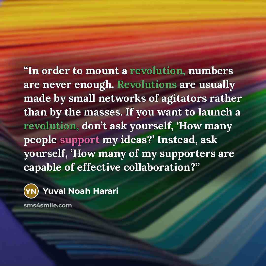 “In order to mount a revolution, numbers are never enough. Revolutions are usually made by small networks of agitators rather than by the masses. If you want to launch a revolution, don’t ask yourself, ‘How many people support my ideas?’ Instead, ask yourself, ‘How many of my supporters are capable…” quote by Yuval Noah Harari