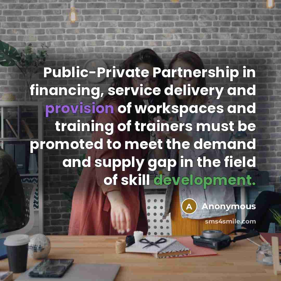 “Public-Private Partnership in financing, service delivery and provision of workspaces and training of trainers must be promoted to meet the demand and supply gap in the field of skill development.” quote by Anonymous