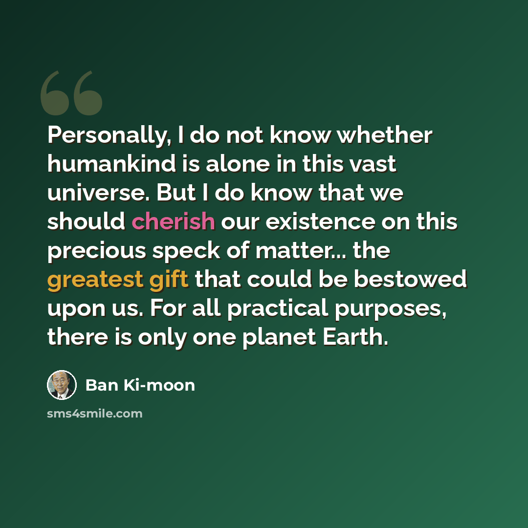 “Personally, I do not know whether humankind is alone in this vast universe. But I do know that we should cherish our existence on this precious speck of matter... the greatest gift that could be bestowed upon us. For all practical purposes, there is only one planet Earth.” quote by Ban Ki-moon