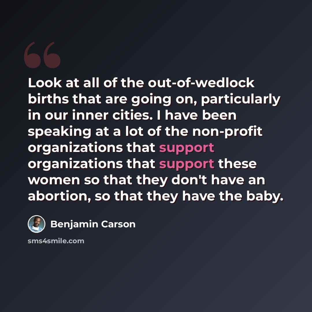 “Look at all of the out-of-wedlock births that are going on, particularly in our inner cities. I have been speaking at a lot of the non-profit organizations that support organizations that support these women so that they don't have an abortion, so that they have the baby.” quote by Benjamin Carson