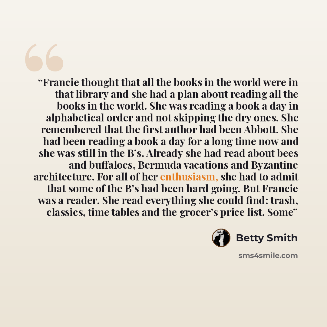 “Francie thought that all the books in the world were in that library and she had a plan about reading all the books in the world. She was reading a book a day in alphabetical order and not skipping the dry ones. She remembered that the first author had been Abbott. She had been reading a book a…” quote by Betty Smith