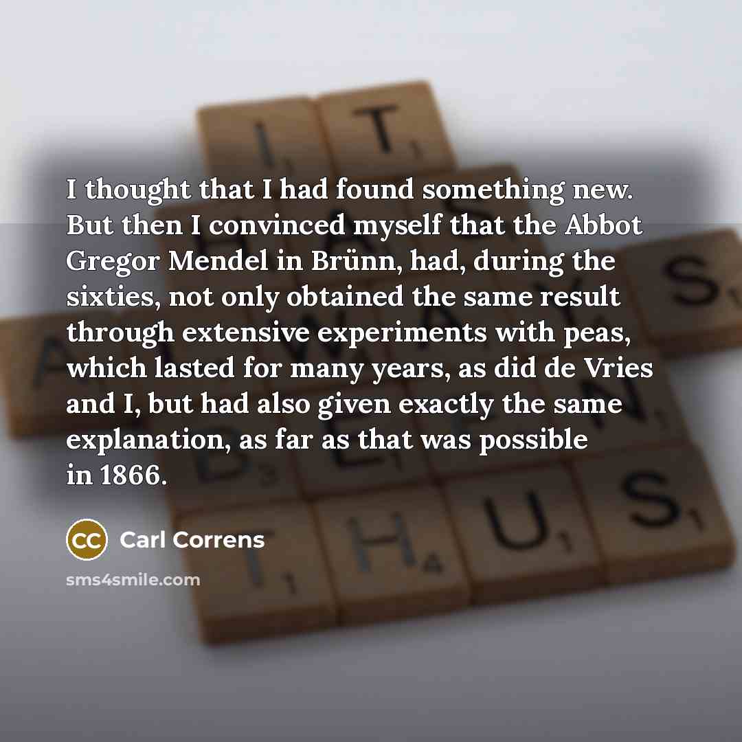 “I thought that I had found something new. But then I convinced myself that the Abbot Gregor Mendel in Brünn, had, during the sixties, not only obtained the same result through extensive experiments with peas, which lasted for many years, as did de Vries and I, but had also given exactly the same…” quote by Carl Correns