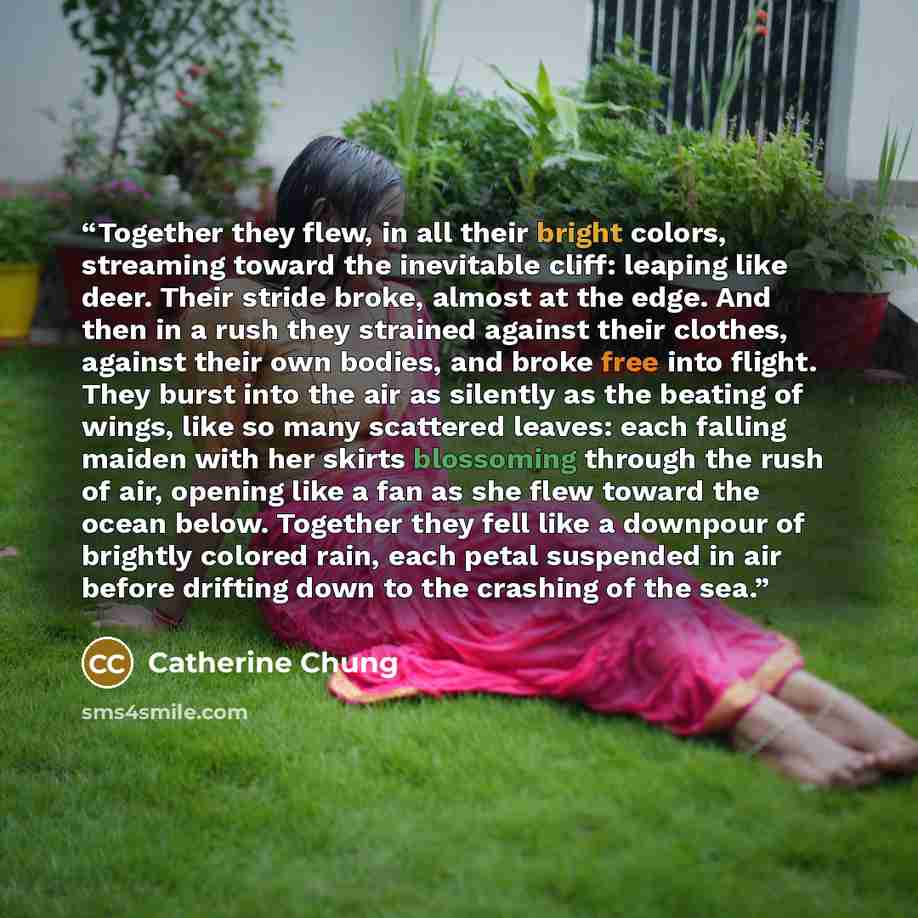 “Together they flew, in all their bright colors, streaming toward the inevitable cliff: leaping like deer. Their stride broke, almost at the edge. And then in a rush they strained against their clothes, against their own bodies, and broke free into flight. They burst into the air as silently as the…” quote by Catherine Chung