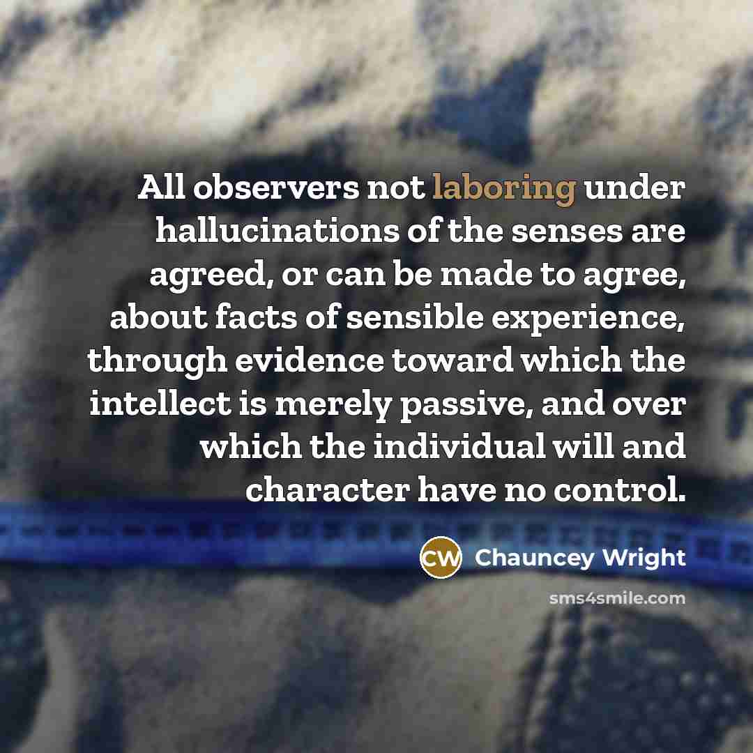 “All observers not laboring under hallucinations of the senses are agreed, or can be made to agree, about facts of sensible experience, through evidence toward which the intellect is merely passive, and over which the individual will and character have no control.” quote by Chauncey Wright