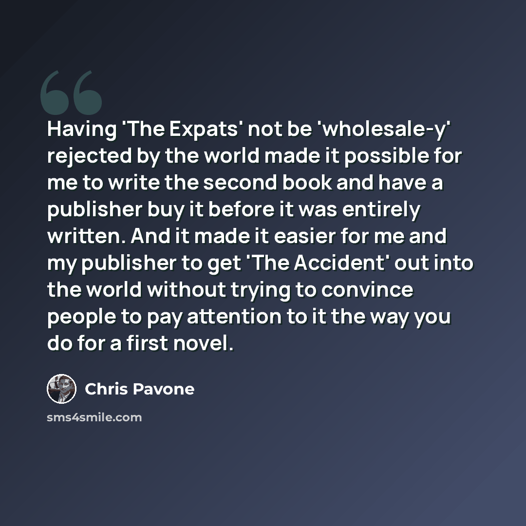 “Having 'The Expats' not be 'wholesale-y' rejected by the world made it possible for me to write the second book and have a publisher buy it before it was entirely written. And it made it easier for me and my publisher to get 'The Accident' out into the world without trying to convince people to…” quote by Chris Pavone