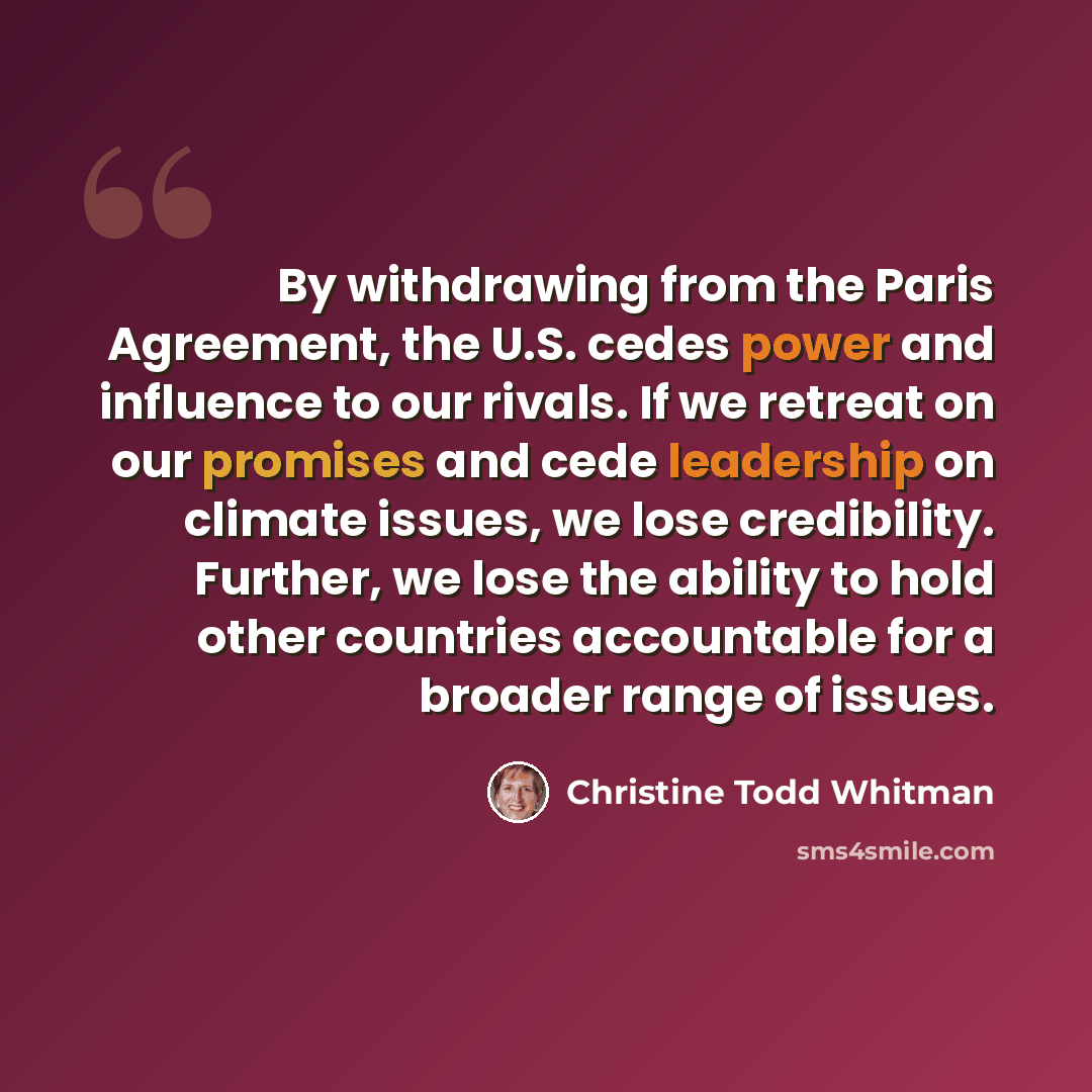 “By withdrawing from the Paris Agreement, the U.S. cedes power and influence to our rivals. If we retreat on our promises and cede leadership on climate issues, we lose credibility. Further, we lose the ability to hold other countries accountable for a broader range of issues.” quote by Christine Todd Whitman