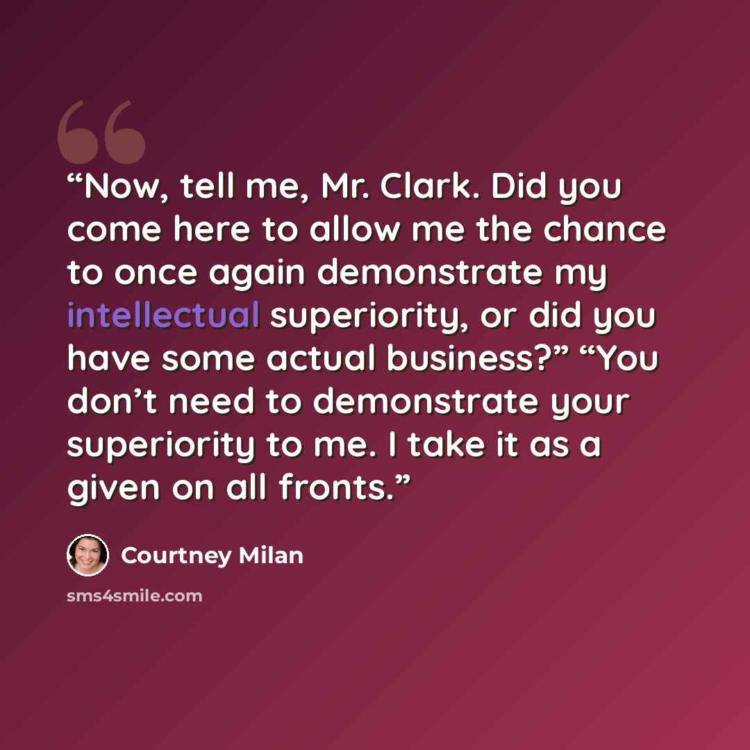 “Now, tell me, Mr. Clark. Did you come here to allow me the chance to once again demonstrate my intellectual superiority, or did you have some actual business?” “You don’t need to demonstrate your superiority to me. I take it as a given on all fronts.” quote by Courtney Milan