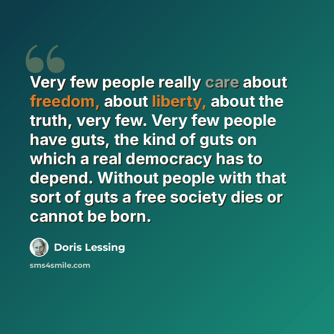“Very few people really care about freedom, about liberty, about the truth, very few. Very few people have guts, the kind of guts on which a real democracy has to depend. Without people with that sort of guts a free society dies or cannot be born.” quote by Doris Lessing