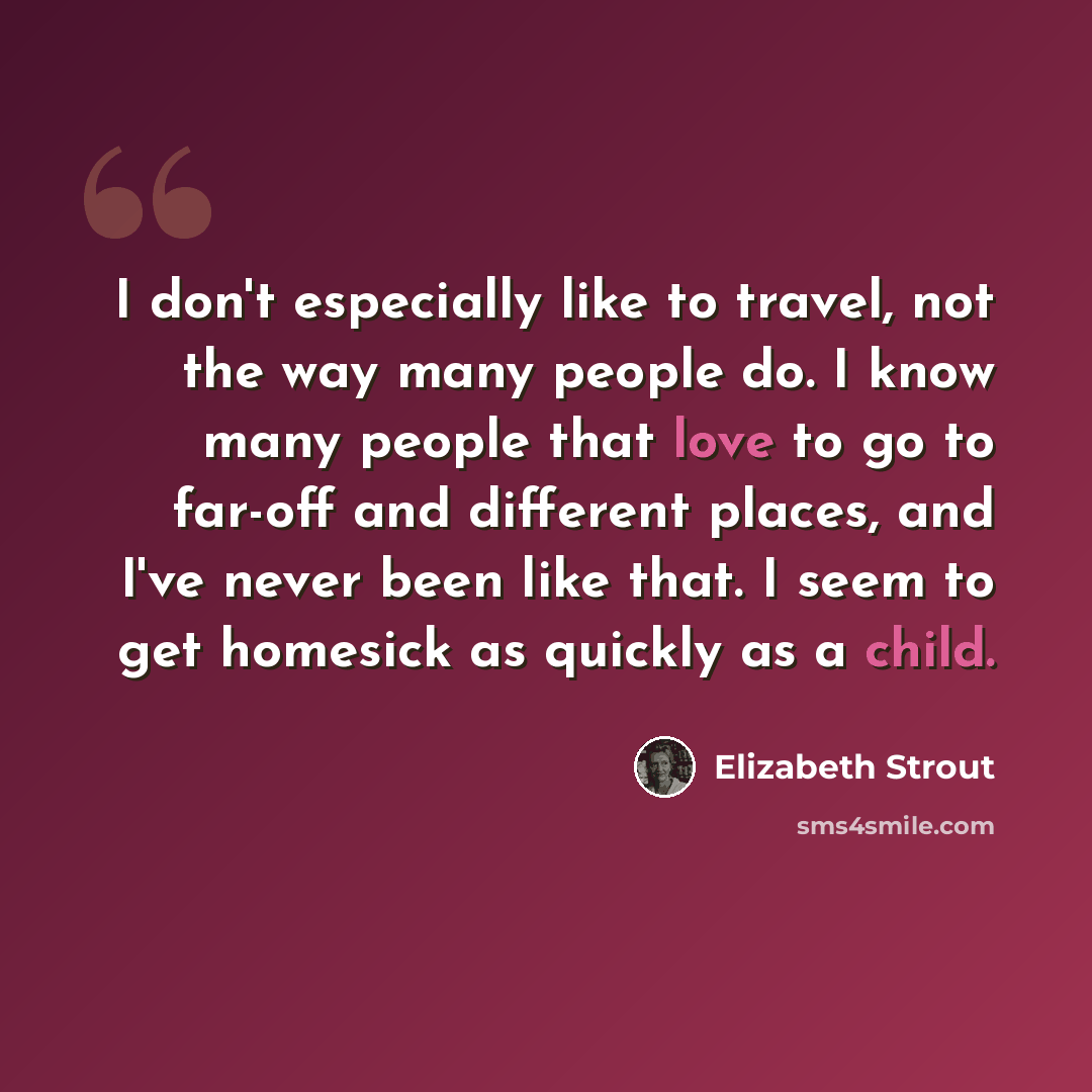 “I don't especially like to travel, not the way many people do. I know many people that love to go to far-off and different places, and I've never been like that. I seem to get homesick as quickly as a child.” quote by Elizabeth Strout