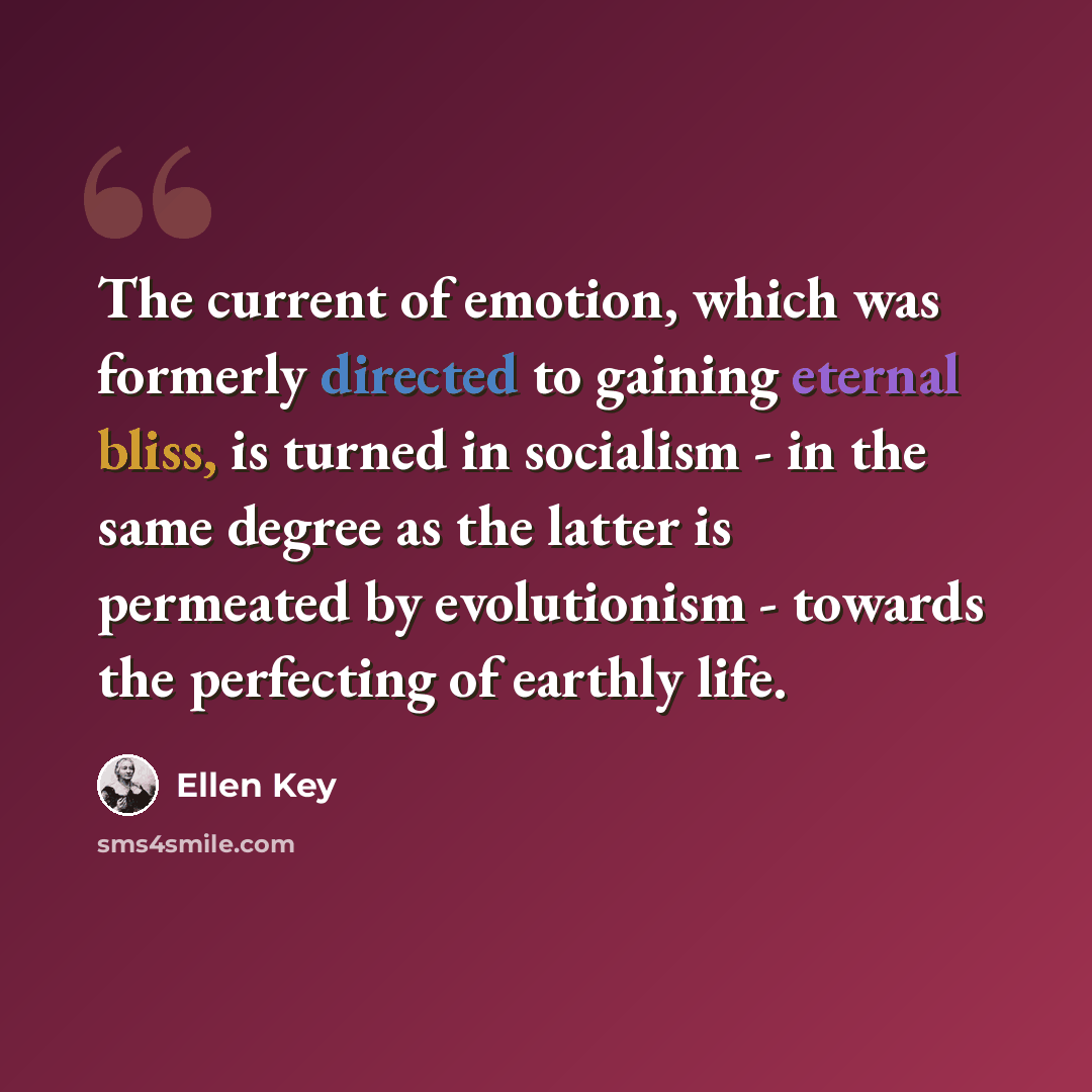 “The current of emotion, which was formerly directed to gaining eternal bliss, is turned in socialism - in the same degree as the latter is permeated by evolutionism - towards the perfecting of earthly life.” quote by Ellen Key
