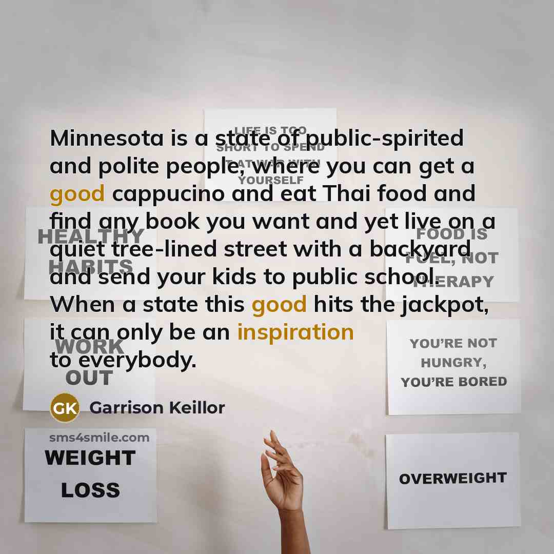 “Minnesota is a state of public-spirited and polite people, where you can get a good cappucino and eat Thai food and find any book you want and yet live on a quiet tree-lined street with a backyard and send your kids to public school. When a state this good hits the jackpot, it can only be an…” quote by Garrison Keillor