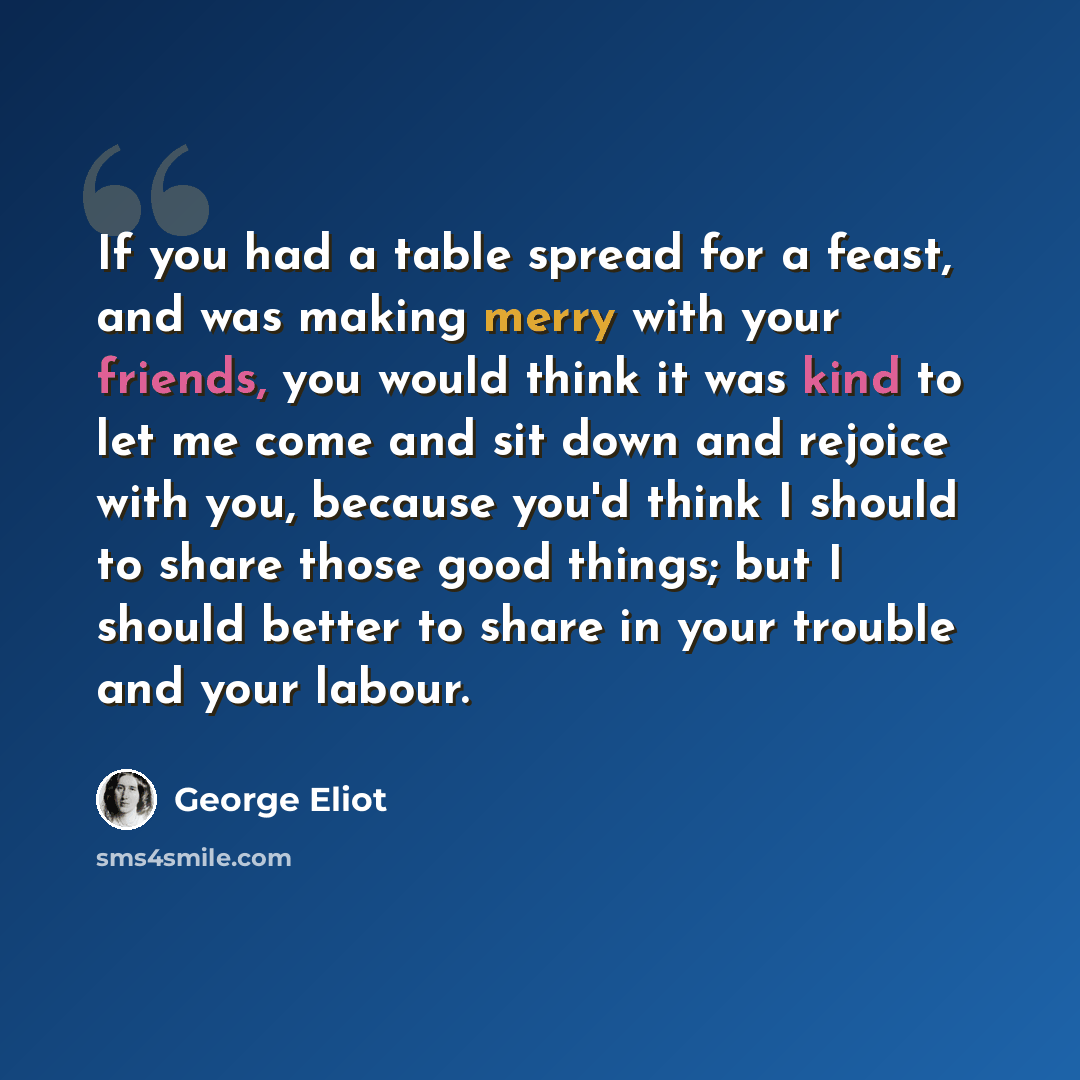 “If you had a table spread for a feast, and was making merry with your friends, you would think it was kind to let me come and sit down and rejoice with you, because you'd think I should to share those good things; but I should better to share in your trouble and your labour.” quote by George Eliot