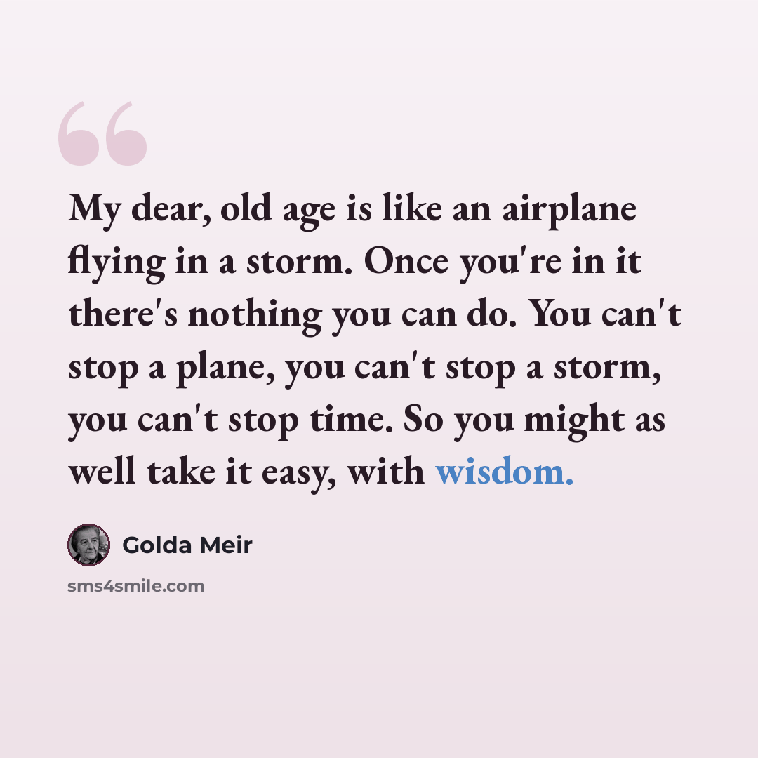 “My dear, old age is like an airplane flying in a storm. Once you're in it there's nothing you can do. You can't stop a plane, you can't stop a storm, you can't stop time. So you might as well take it easy, with wisdom.” quote by Golda Meir