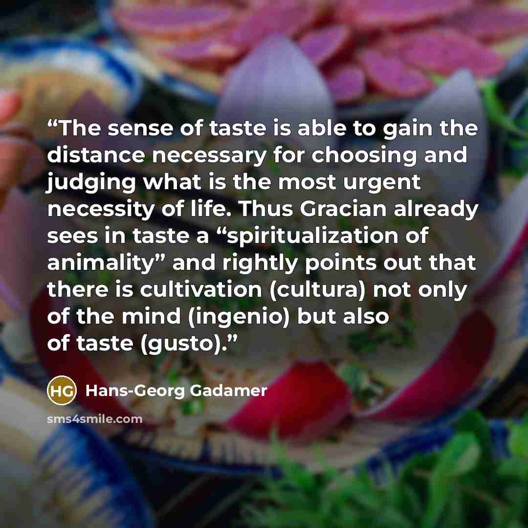 “The sense of taste is able to gain the distance necessary for choosing and judging what is the most urgent necessity of life. Thus Gracian already sees in taste a “spiritualization of animality” and rightly points out that there is cultivation (cultura) not only of the mind (ingenio) but also of…” quote by Hans-Georg Gadamer