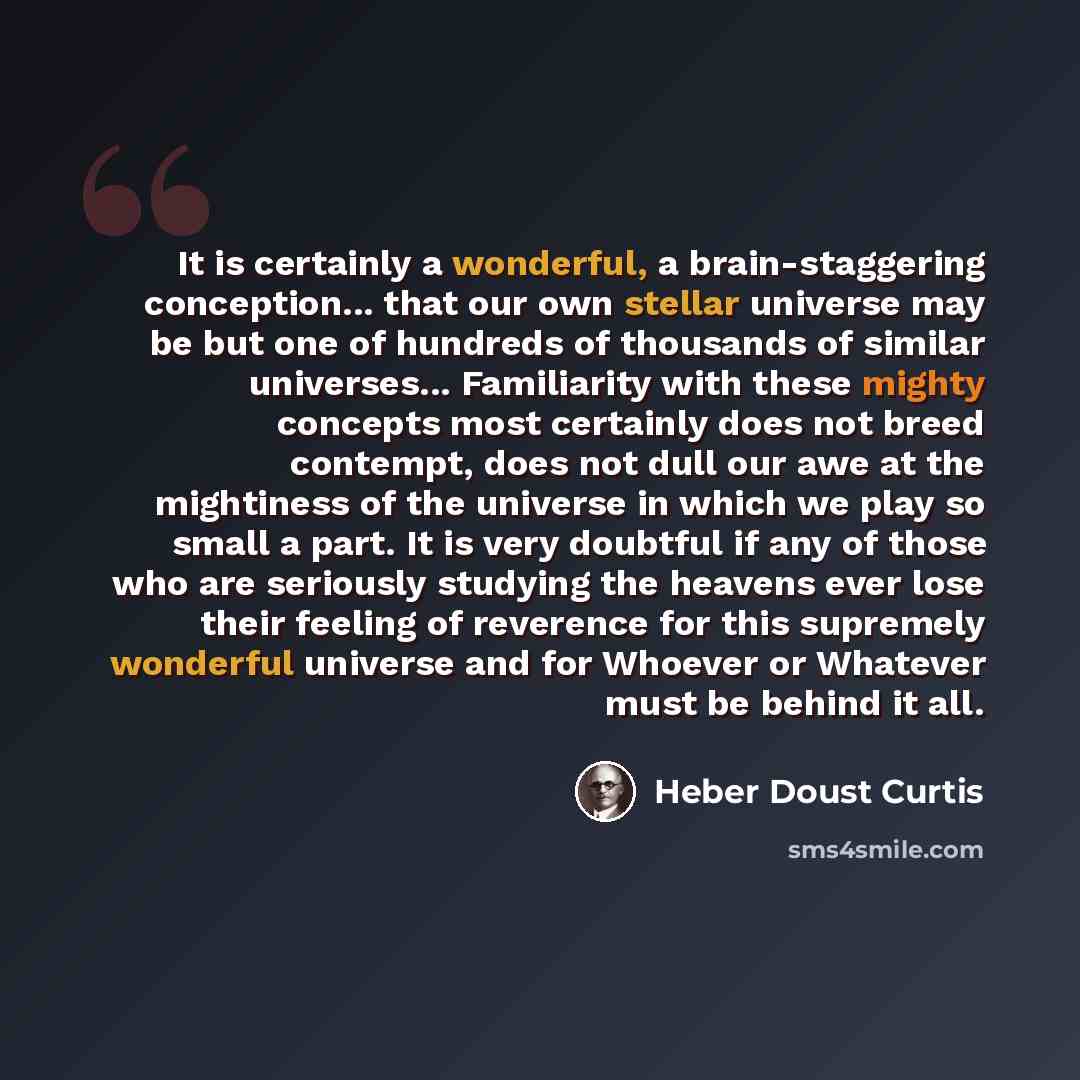 “It is certainly a wonderful, a brain-staggering conception... that our own stellar universe may be but one of hundreds of thousands of similar universes... Familiarity with these mighty concepts most certainly does not breed contempt, does not dull our awe at the mightiness of the universe in…” quote by Heber Doust Curtis