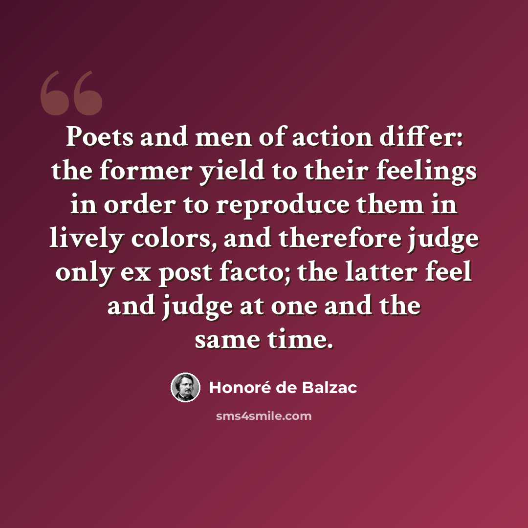 “Poets and men of action differ: the former yield to their feelings in order to reproduce them in lively colors, and therefore judge only ex post facto; the latter feel and judge at one and the same time.” quote by Honore de Balzac