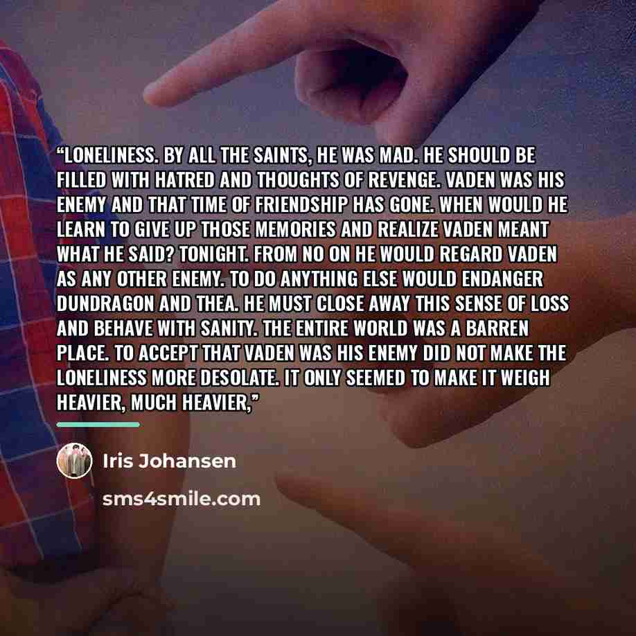 “loneliness. By all the saints, he was mad. He should be filled with hatred and thoughts of revenge. Vaden was his enemy and that time of friendship has gone. When would he learn to give up those memories and realize Vaden meant what he said? Tonight. From no on he would regard Vaden as any other…” quote by Iris Johansen