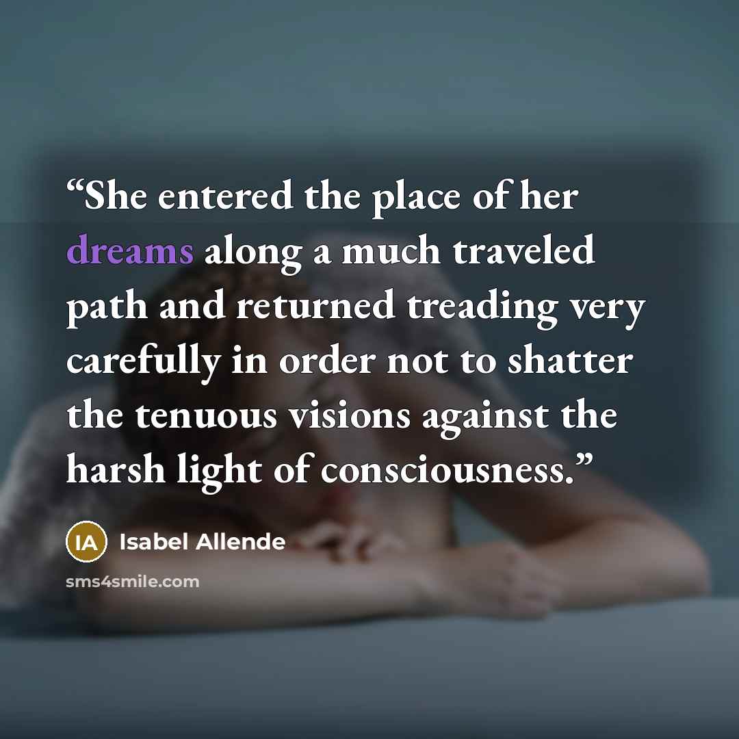 “She entered the place of her dreams along a much traveled path and returned treading very carefully in order not to shatter the tenuous visions against the harsh light of consciousness.” quote by Isabel Allende