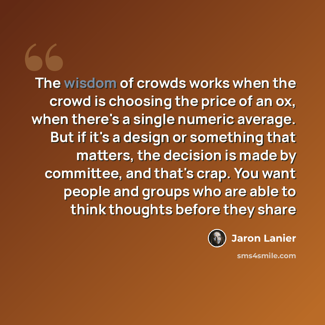 “The wisdom of crowds works when the crowd is choosing the price of an ox, when there's a single numeric average. But if it's a design or something that matters, the decision is made by committee, and that's crap. You want people and groups who are able to think thoughts before they share” quote by Jaron Lanier