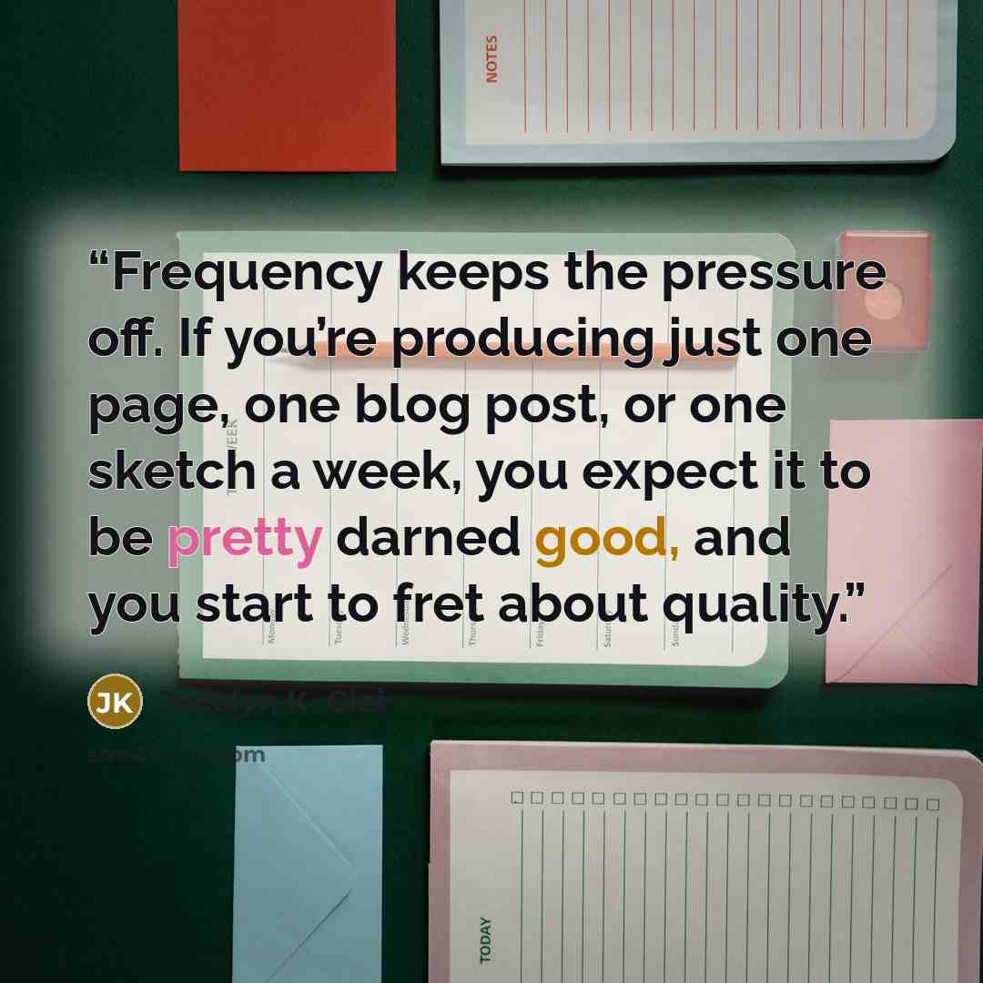 “Frequency keeps the pressure off. If you’re producing just one page, one blog post, or one sketch a week, you expect it to be pretty darned good, and you start to fret about quality.” quote by Jocelyn K. Glei