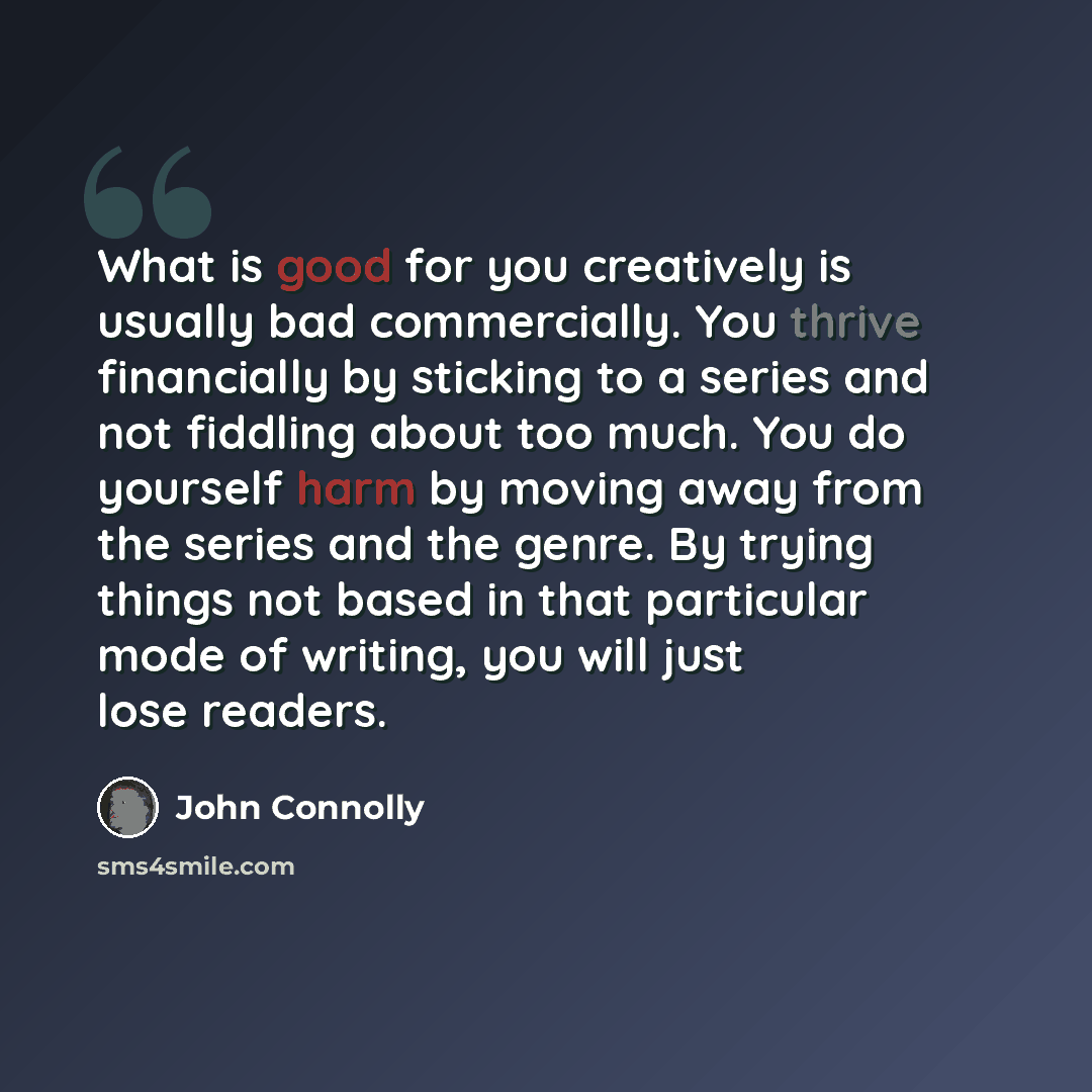 “What is good for you creatively is usually bad commercially. You thrive financially by sticking to a series and not fiddling about too much. You do yourself harm by moving away from the series and the genre. By trying things not based in that particular mode of writing, you will just lose readers.” quote by John Connolly